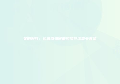 策略制胜：运营商如何截流同行流量卡套餐