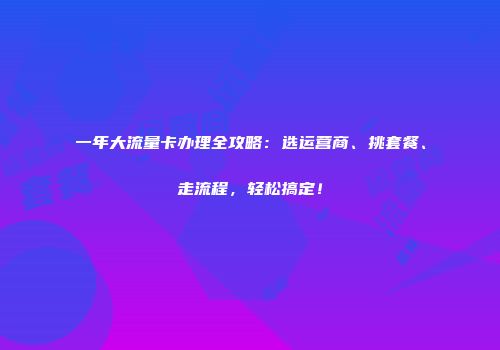 一年大流量卡办理全攻略：选运营商、挑套餐、走流程，轻松搞定！