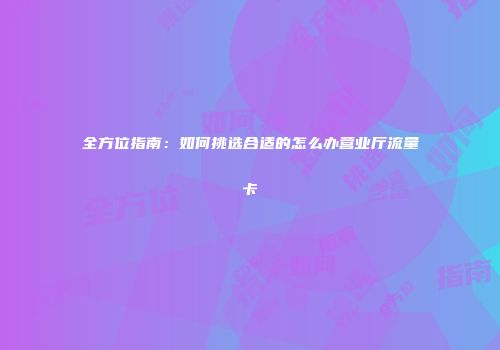 全方位指南：如何挑选合适的怎么办营业厅流量卡