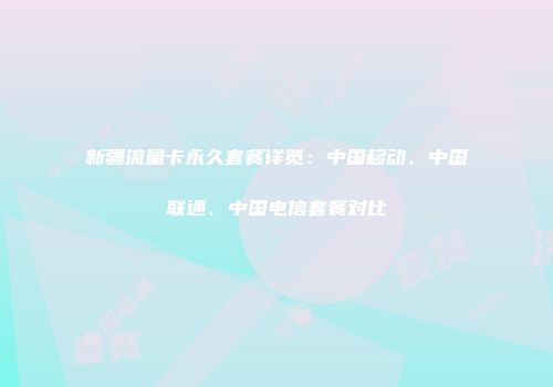 新疆流量卡永久套餐详览：中国移动、中国联通、中国电信套餐对比