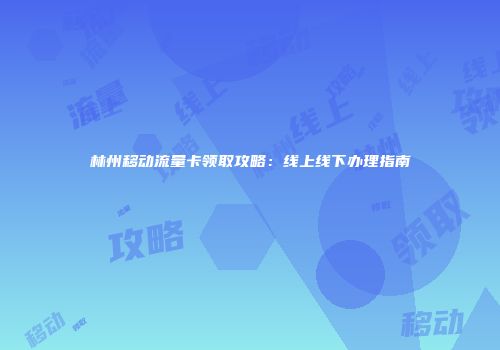 林州移动流量卡领取攻略：线上线下办理指南