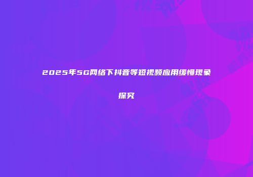 2025年5G网络下抖音等短视频应用缓慢现象探究