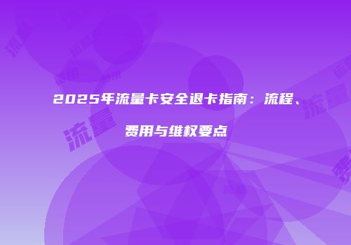 2025年流量卡安全退卡指南：流程、费用与维权要点