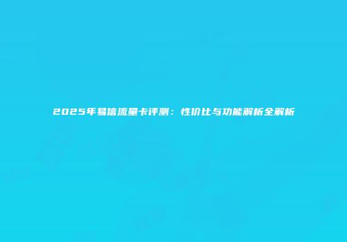 2025年易信流量卡评测：性价比与功能解析全解析