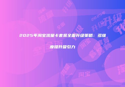 2025年淘宝流量卡套餐全面升级策略：多维度提升吸引力
