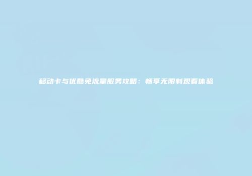 移动卡与优酷免流量服务攻略：畅享无限制观看体验