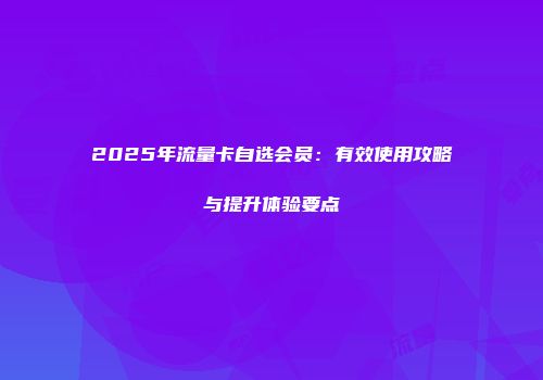 2025年流量卡自选会员：有效使用攻略与提升体验要点