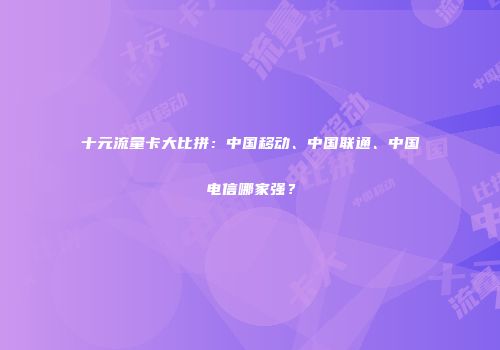 十元流量卡大比拼：中国移动、中国联通、中国电信哪家强？