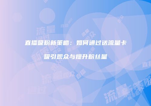 直播吸粉新策略：如何通过送流量卡吸引观众与提升粉丝量