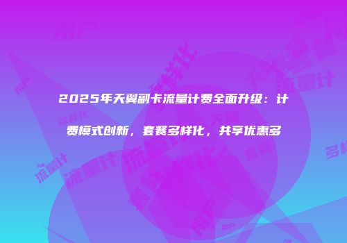 2025年天翼副卡流量计费全面升级：计费模式创新，套餐多样化，共享优惠多
