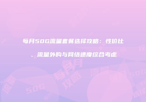 每月50G流量套餐选择攻略：性价比、流量外购与网络速度综合考虑