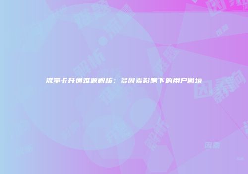 流量卡开通难题解析：多因素影响下的用户困境