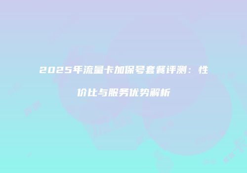 2025年流量卡加保号套餐评测：性价比与服务优势解析