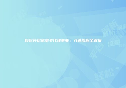 轻松开启流量卡代理事业：入驻流程全解析