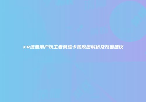 XR流量用户玩王者荣耀卡顿原因解析及改善建议