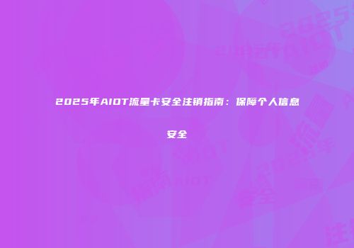 2025年AIOT流量卡安全注销指南：保障个人信息安全