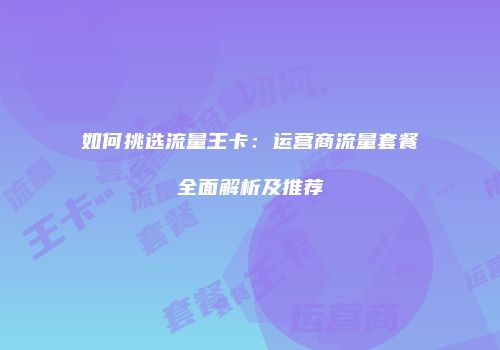 如何挑选流量王卡：运营商流量套餐全面解析及推荐