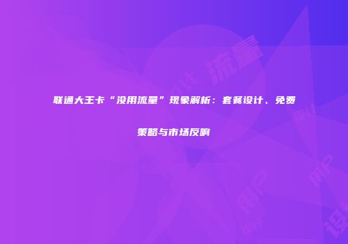 联通大王卡“没用流量”现象解析：套餐设计、免费策略与市场反响