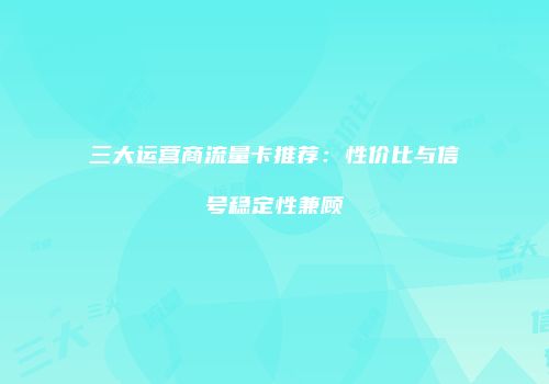 三大运营商流量卡推荐：性价比与信号稳定性兼顾