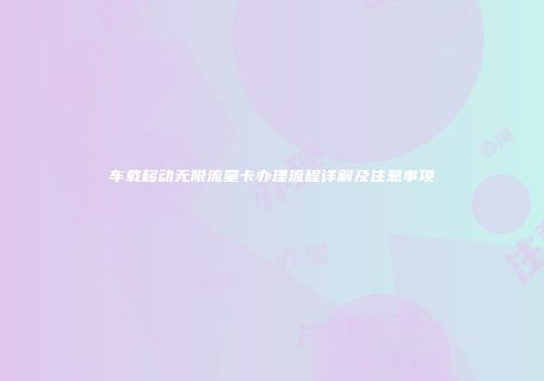 车载移动无限流量卡办理流程详解及注意事项