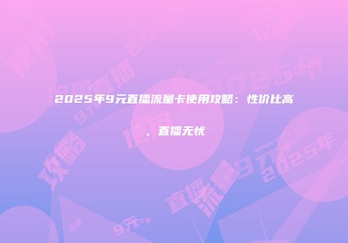 2025年9元直播流量卡使用攻略：性价比高，直播无忧