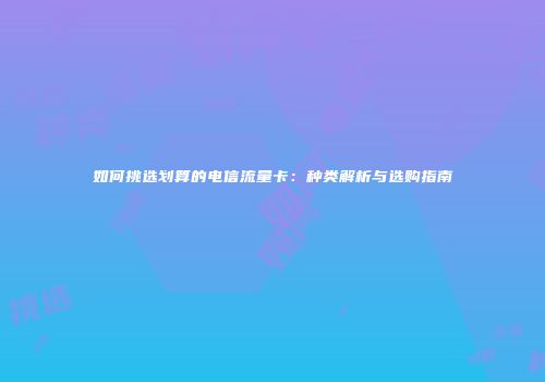 如何挑选划算的电信流量卡：种类解析与选购指南