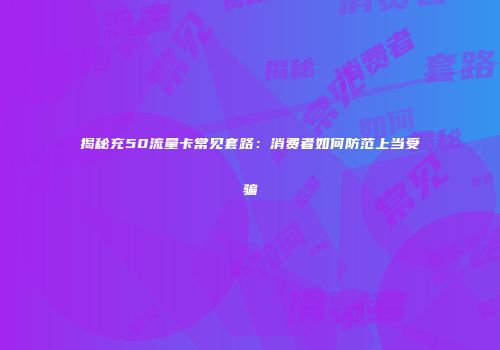 揭秘充50流量卡常见套路：消费者如何防范上当受骗
