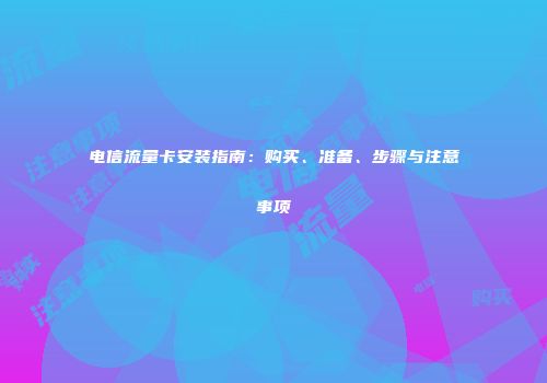 电信流量卡安装指南：购买、准备、步骤与注意事项