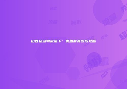山西移动领流量卡：优惠套餐领取攻略