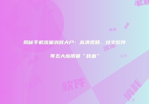 揭秘手机流量消耗大户：高清视频、社交软件等五大应用最“耗血”