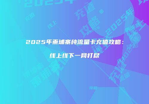 2025年柬埔寨纯流量卡充值攻略：线上线下一网打尽