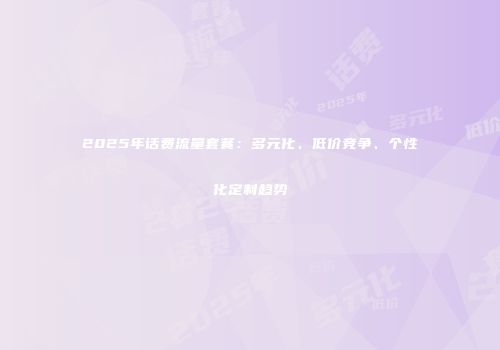 2025年话费流量套餐：多元化、低价竞争、个性化定制趋势