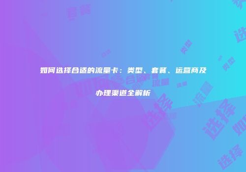 如何选择合适的流量卡：类型、套餐、运营商及办理渠道全解析