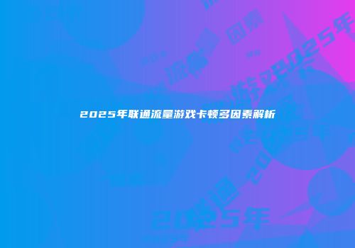 2025年联通流量游戏卡顿多因素解析