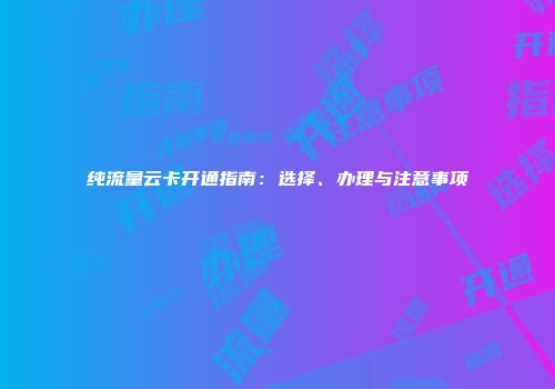 纯流量云卡开通指南：选择、办理与注意事项