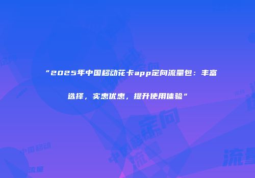 “2025年中国移动花卡app定向流量包：丰富选择，实惠优惠，提升使用体验”