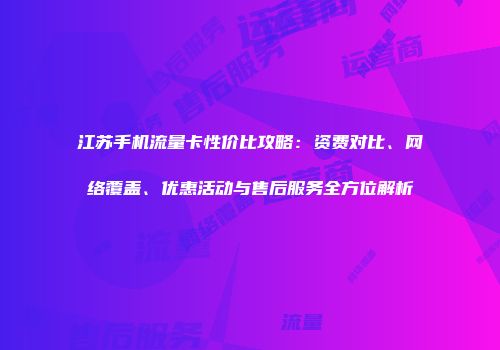 江苏手机流量卡性价比攻略：资费对比、网络覆盖、优惠活动与售后服务全方位解析