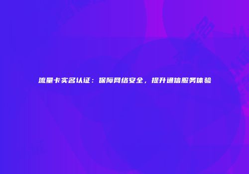流量卡实名认证：保障网络安全，提升通信服务体验