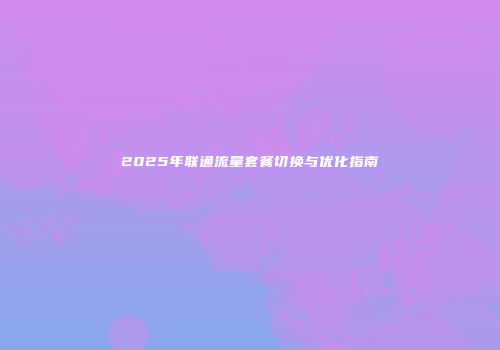 2025年联通流量套餐切换与优化指南
