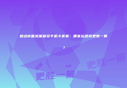 盘点市面流量最多手机卡套餐：哪家运营商更胜一筹？