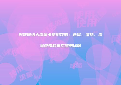 创搜网络大流量卡使用攻略：选择、激活、流量管理和售后服务详解