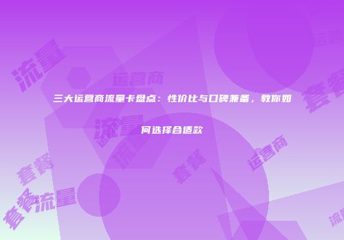 三大运营商流量卡盘点：性价比与口碑兼备，教你如何选择合适款