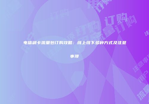 电信副卡流量包订购攻略：线上线下多种方式及注意事项