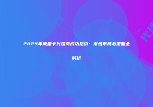 2025年流量卡代理商成功指南：市场布局与策略全解析