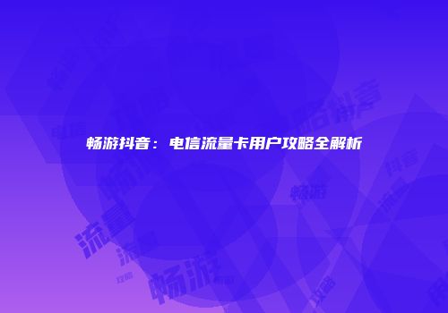 畅游抖音：电信流量卡用户攻略全解析