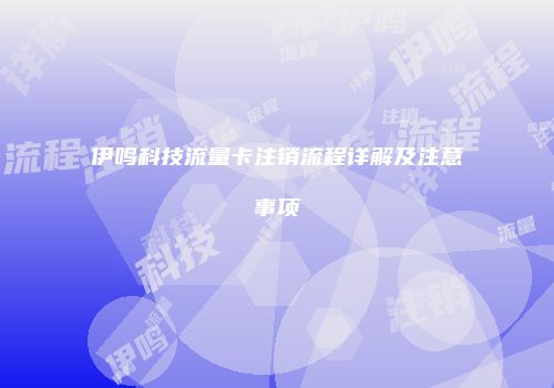 伊鸣科技流量卡注销流程详解及注意事项