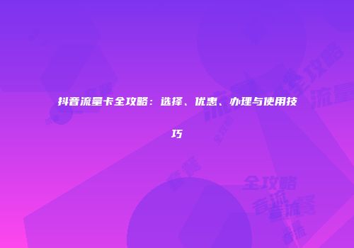 抖音流量卡全攻略：选择、优惠、办理与使用技巧
