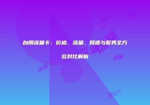 自用流量卡：价格、流量、网速与服务全方位对比解析