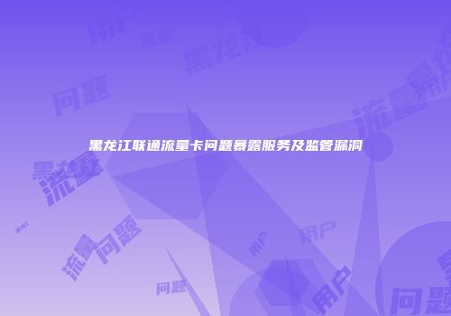 黑龙江联通流量卡问题暴露服务及监管漏洞