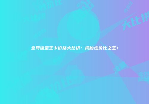 全网流量王卡价格大比拼：揭秘性价比之王！